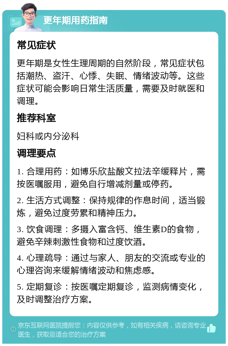 更年期用药指南 常见症状 更年期是女性生理周期的自然阶段，常见症状包括潮热、盗汗、心悸、失眠、情绪波动等。这些症状可能会影响日常生活质量，需要及时就医和调理。 推荐科室 妇科或内分泌科 调理要点 1. 合理用药：如博乐欣盐酸文拉法辛缓释片，需按医嘱服用，避免自行增减剂量或停药。 2. 生活方式调整：保持规律的作息时间，适当锻炼，避免过度劳累和精神压力。 3. 饮食调理：多摄入富含钙、维生素D的食物，避免辛辣刺激性食物和过度饮酒。 4. 心理疏导：通过与家人、朋友的交流或专业的心理咨询来缓解情绪波动和焦虑感。 5. 定期复诊：按医嘱定期复诊，监测病情变化，及时调整治疗方案。