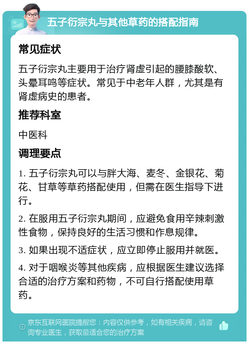 五子衍宗丸与其他草药的搭配指南 常见症状 五子衍宗丸主要用于治疗肾虚引起的腰膝酸软、头晕耳鸣等症状。常见于中老年人群，尤其是有肾虚病史的患者。 推荐科室 中医科 调理要点 1. 五子衍宗丸可以与胖大海、麦冬、金银花、菊花、甘草等草药搭配使用，但需在医生指导下进行。 2. 在服用五子衍宗丸期间，应避免食用辛辣刺激性食物，保持良好的生活习惯和作息规律。 3. 如果出现不适症状，应立即停止服用并就医。 4. 对于咽喉炎等其他疾病，应根据医生建议选择合适的治疗方案和药物，不可自行搭配使用草药。