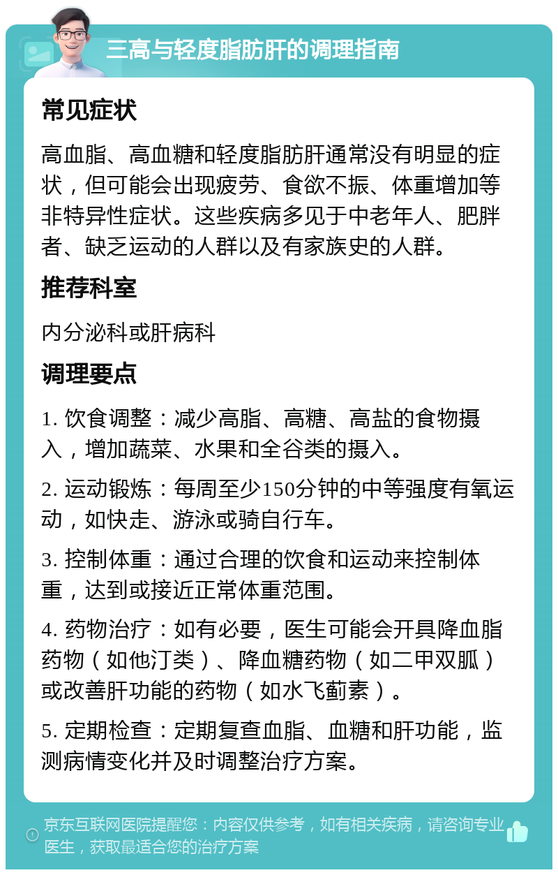 三高与轻度脂肪肝的调理指南 常见症状 高血脂、高血糖和轻度脂肪肝通常没有明显的症状，但可能会出现疲劳、食欲不振、体重增加等非特异性症状。这些疾病多见于中老年人、肥胖者、缺乏运动的人群以及有家族史的人群。 推荐科室 内分泌科或肝病科 调理要点 1. 饮食调整：减少高脂、高糖、高盐的食物摄入，增加蔬菜、水果和全谷类的摄入。 2. 运动锻炼：每周至少150分钟的中等强度有氧运动，如快走、游泳或骑自行车。 3. 控制体重：通过合理的饮食和运动来控制体重，达到或接近正常体重范围。 4. 药物治疗：如有必要，医生可能会开具降血脂药物（如他汀类）、降血糖药物（如二甲双胍）或改善肝功能的药物（如水飞蓟素）。 5. 定期检查：定期复查血脂、血糖和肝功能，监测病情变化并及时调整治疗方案。