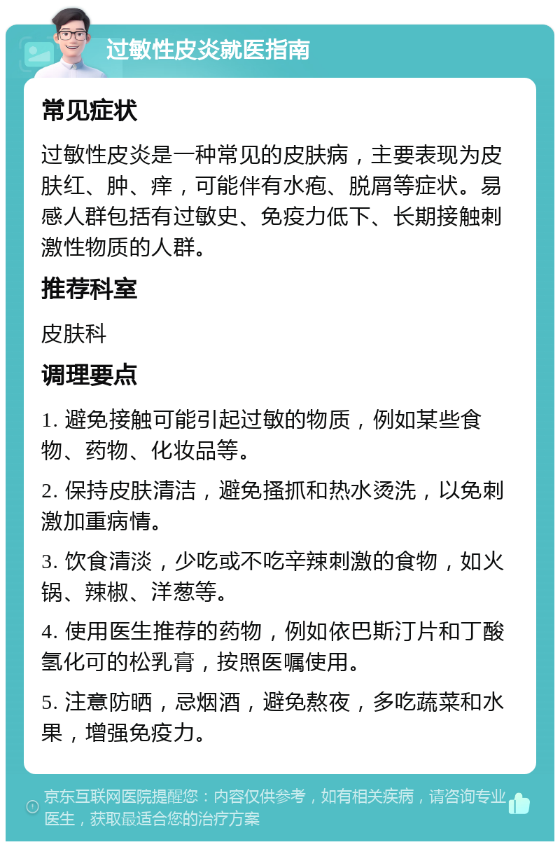 过敏性皮炎就医指南 常见症状 过敏性皮炎是一种常见的皮肤病，主要表现为皮肤红、肿、痒，可能伴有水疱、脱屑等症状。易感人群包括有过敏史、免疫力低下、长期接触刺激性物质的人群。 推荐科室 皮肤科 调理要点 1. 避免接触可能引起过敏的物质，例如某些食物、药物、化妆品等。 2. 保持皮肤清洁，避免搔抓和热水烫洗，以免刺激加重病情。 3. 饮食清淡，少吃或不吃辛辣刺激的食物，如火锅、辣椒、洋葱等。 4. 使用医生推荐的药物，例如依巴斯汀片和丁酸氢化可的松乳膏，按照医嘱使用。 5. 注意防晒，忌烟酒，避免熬夜，多吃蔬菜和水果，增强免疫力。