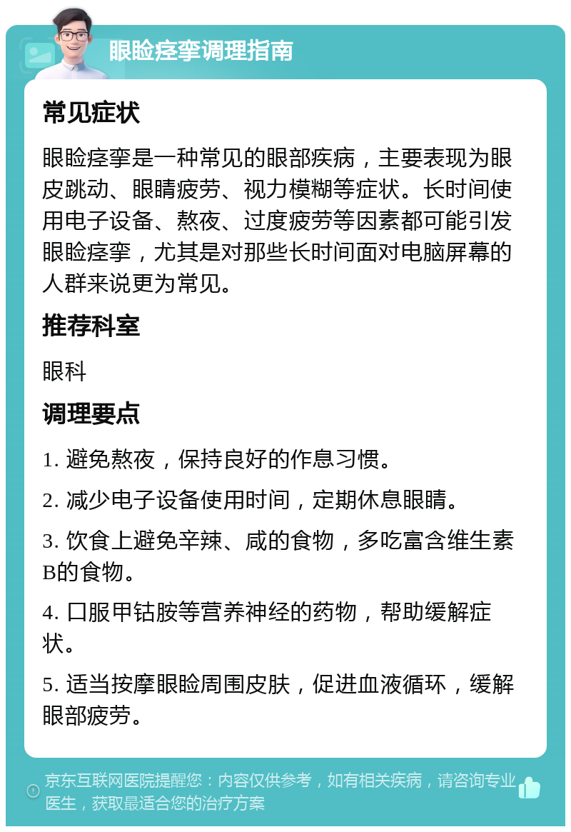 眼睑痉挛调理指南 常见症状 眼睑痉挛是一种常见的眼部疾病，主要表现为眼皮跳动、眼睛疲劳、视力模糊等症状。长时间使用电子设备、熬夜、过度疲劳等因素都可能引发眼睑痉挛，尤其是对那些长时间面对电脑屏幕的人群来说更为常见。 推荐科室 眼科 调理要点 1. 避免熬夜，保持良好的作息习惯。 2. 减少电子设备使用时间，定期休息眼睛。 3. 饮食上避免辛辣、咸的食物，多吃富含维生素B的食物。 4. 口服甲钴胺等营养神经的药物，帮助缓解症状。 5. 适当按摩眼睑周围皮肤，促进血液循环，缓解眼部疲劳。