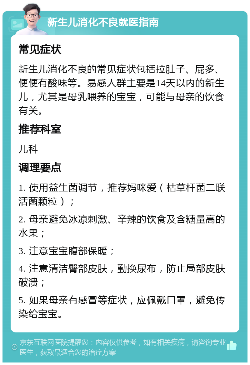 新生儿消化不良就医指南 常见症状 新生儿消化不良的常见症状包括拉肚子、屁多、便便有酸味等。易感人群主要是14天以内的新生儿，尤其是母乳喂养的宝宝，可能与母亲的饮食有关。 推荐科室 儿科 调理要点 1. 使用益生菌调节，推荐妈咪爱（枯草杆菌二联活菌颗粒）； 2. 母亲避免冰凉刺激、辛辣的饮食及含糖量高的水果； 3. 注意宝宝腹部保暖； 4. 注意清洁臀部皮肤，勤换尿布，防止局部皮肤破溃； 5. 如果母亲有感冒等症状，应佩戴口罩，避免传染给宝宝。