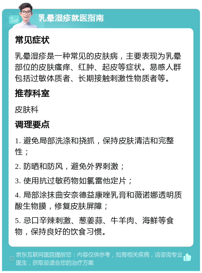 乳晕湿疹就医指南 常见症状 乳晕湿疹是一种常见的皮肤病，主要表现为乳晕部位的皮肤瘙痒、红肿、起皮等症状。易感人群包括过敏体质者、长期接触刺激性物质者等。 推荐科室 皮肤科 调理要点 1. 避免局部洗涤和挠抓，保持皮肤清洁和完整性； 2. 防晒和防风，避免外界刺激； 3. 使用抗过敏药物如氯雷他定片； 4. 局部涂抹曲安奈德益康唑乳膏和薇诺娜透明质酸生物膜，修复皮肤屏障； 5. 忌口辛辣刺激、葱姜蒜、牛羊肉、海鲜等食物，保持良好的饮食习惯。