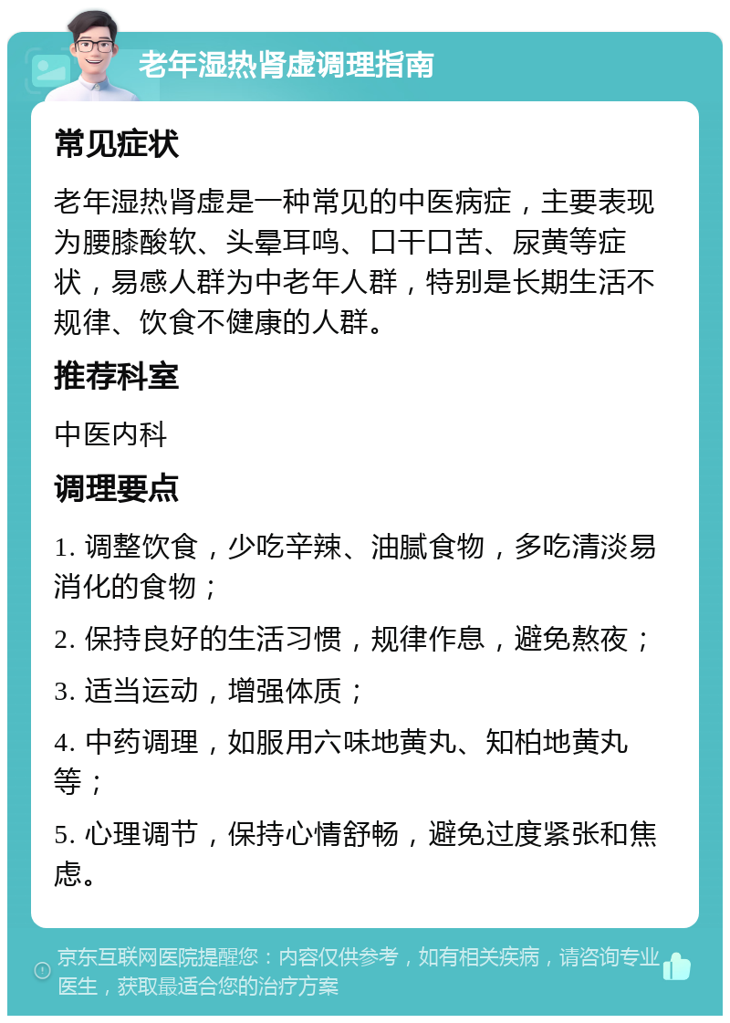 老年湿热肾虚调理指南 常见症状 老年湿热肾虚是一种常见的中医病症，主要表现为腰膝酸软、头晕耳鸣、口干口苦、尿黄等症状，易感人群为中老年人群，特别是长期生活不规律、饮食不健康的人群。 推荐科室 中医内科 调理要点 1. 调整饮食，少吃辛辣、油腻食物，多吃清淡易消化的食物； 2. 保持良好的生活习惯，规律作息，避免熬夜； 3. 适当运动，增强体质； 4. 中药调理，如服用六味地黄丸、知柏地黄丸等； 5. 心理调节，保持心情舒畅，避免过度紧张和焦虑。