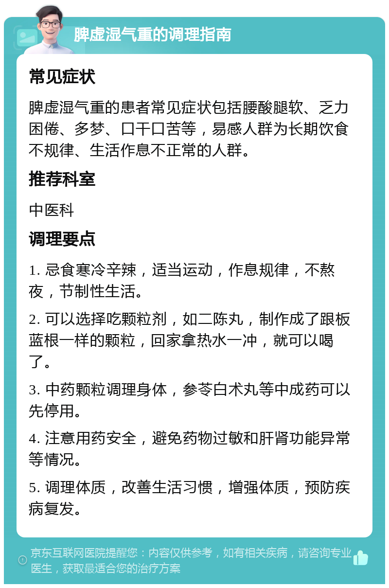 脾虚湿气重的调理指南 常见症状 脾虚湿气重的患者常见症状包括腰酸腿软、乏力困倦、多梦、口干口苦等，易感人群为长期饮食不规律、生活作息不正常的人群。 推荐科室 中医科 调理要点 1. 忌食寒冷辛辣，适当运动，作息规律，不熬夜，节制性生活。 2. 可以选择吃颗粒剂，如二陈丸，制作成了跟板蓝根一样的颗粒，回家拿热水一冲，就可以喝了。 3. 中药颗粒调理身体，参苓白术丸等中成药可以先停用。 4. 注意用药安全，避免药物过敏和肝肾功能异常等情况。 5. 调理体质，改善生活习惯，增强体质，预防疾病复发。