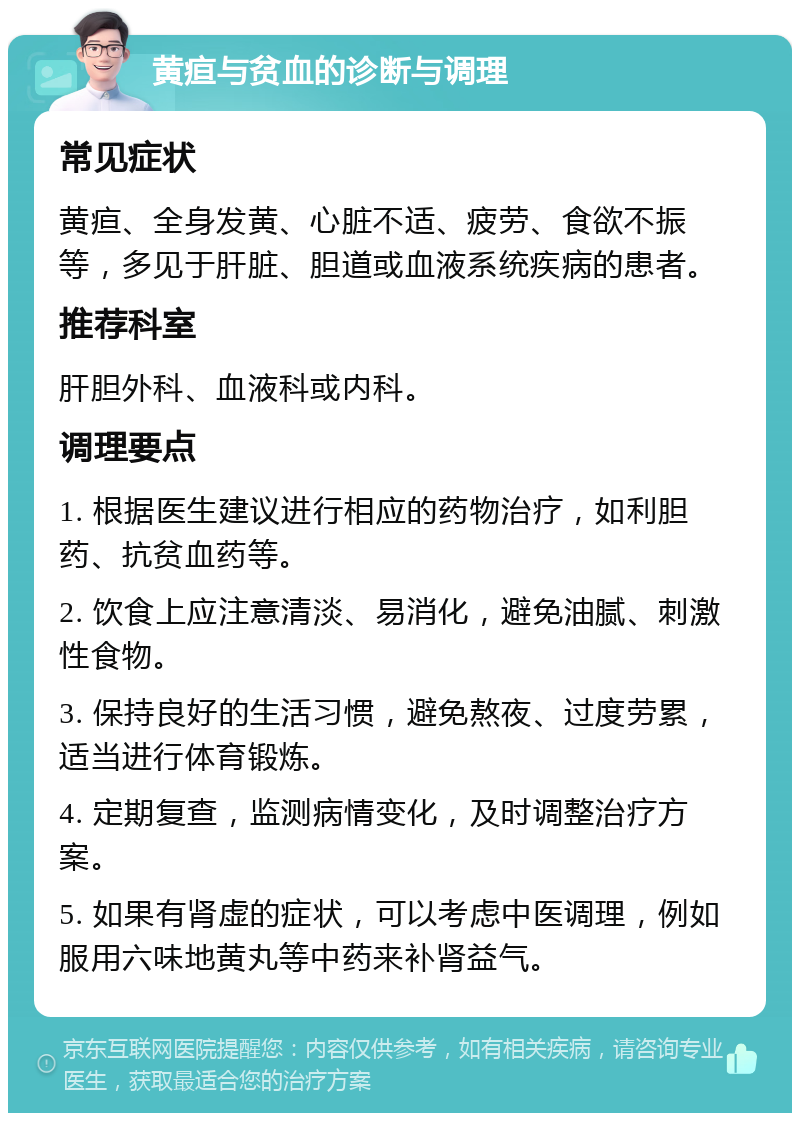 黄疸与贫血的诊断与调理 常见症状 黄疸、全身发黄、心脏不适、疲劳、食欲不振等，多见于肝脏、胆道或血液系统疾病的患者。 推荐科室 肝胆外科、血液科或内科。 调理要点 1. 根据医生建议进行相应的药物治疗，如利胆药、抗贫血药等。 2. 饮食上应注意清淡、易消化，避免油腻、刺激性食物。 3. 保持良好的生活习惯，避免熬夜、过度劳累，适当进行体育锻炼。 4. 定期复查，监测病情变化，及时调整治疗方案。 5. 如果有肾虚的症状，可以考虑中医调理，例如服用六味地黄丸等中药来补肾益气。