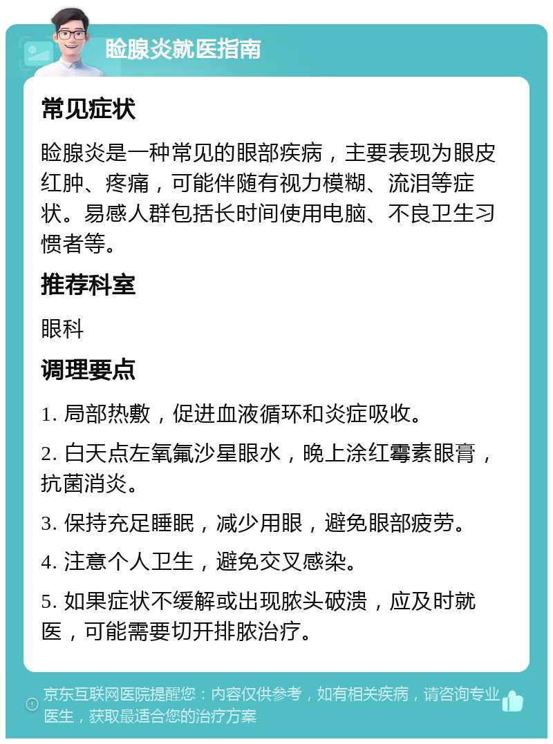 睑腺炎就医指南 常见症状 睑腺炎是一种常见的眼部疾病，主要表现为眼皮红肿、疼痛，可能伴随有视力模糊、流泪等症状。易感人群包括长时间使用电脑、不良卫生习惯者等。 推荐科室 眼科 调理要点 1. 局部热敷，促进血液循环和炎症吸收。 2. 白天点左氧氟沙星眼水，晚上涂红霉素眼膏，抗菌消炎。 3. 保持充足睡眠，减少用眼，避免眼部疲劳。 4. 注意个人卫生，避免交叉感染。 5. 如果症状不缓解或出现脓头破溃，应及时就医，可能需要切开排脓治疗。