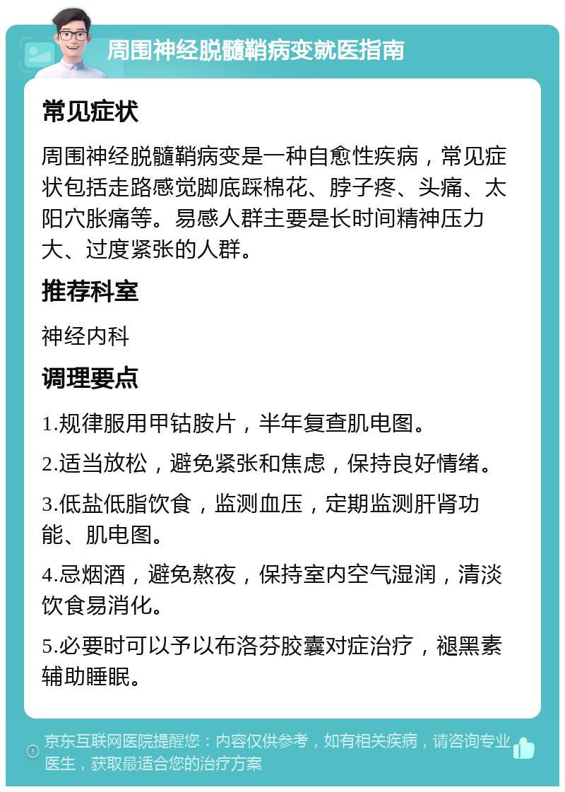 周围神经脱髓鞘病变就医指南 常见症状 周围神经脱髓鞘病变是一种自愈性疾病，常见症状包括走路感觉脚底踩棉花、脖子疼、头痛、太阳穴胀痛等。易感人群主要是长时间精神压力大、过度紧张的人群。 推荐科室 神经内科 调理要点 1.规律服用甲钴胺片，半年复查肌电图。 2.适当放松，避免紧张和焦虑，保持良好情绪。 3.低盐低脂饮食，监测血压，定期监测肝肾功能、肌电图。 4.忌烟酒，避免熬夜，保持室内空气湿润，清淡饮食易消化。 5.必要时可以予以布洛芬胶囊对症治疗，褪黑素辅助睡眠。