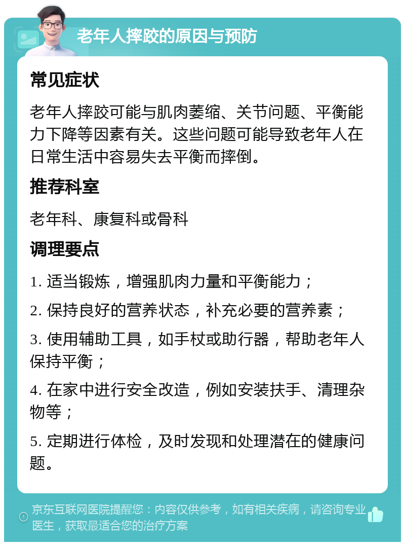 老年人摔跤的原因与预防 常见症状 老年人摔跤可能与肌肉萎缩、关节问题、平衡能力下降等因素有关。这些问题可能导致老年人在日常生活中容易失去平衡而摔倒。 推荐科室 老年科、康复科或骨科 调理要点 1. 适当锻炼，增强肌肉力量和平衡能力； 2. 保持良好的营养状态，补充必要的营养素； 3. 使用辅助工具，如手杖或助行器，帮助老年人保持平衡； 4. 在家中进行安全改造，例如安装扶手、清理杂物等； 5. 定期进行体检，及时发现和处理潜在的健康问题。