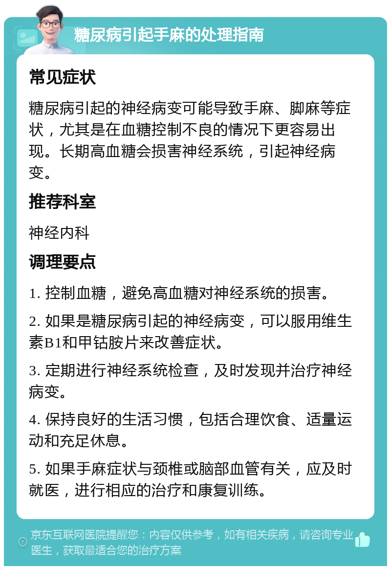 糖尿病引起手麻的处理指南 常见症状 糖尿病引起的神经病变可能导致手麻、脚麻等症状，尤其是在血糖控制不良的情况下更容易出现。长期高血糖会损害神经系统，引起神经病变。 推荐科室 神经内科 调理要点 1. 控制血糖，避免高血糖对神经系统的损害。 2. 如果是糖尿病引起的神经病变，可以服用维生素B1和甲钴胺片来改善症状。 3. 定期进行神经系统检查，及时发现并治疗神经病变。 4. 保持良好的生活习惯，包括合理饮食、适量运动和充足休息。 5. 如果手麻症状与颈椎或脑部血管有关，应及时就医，进行相应的治疗和康复训练。