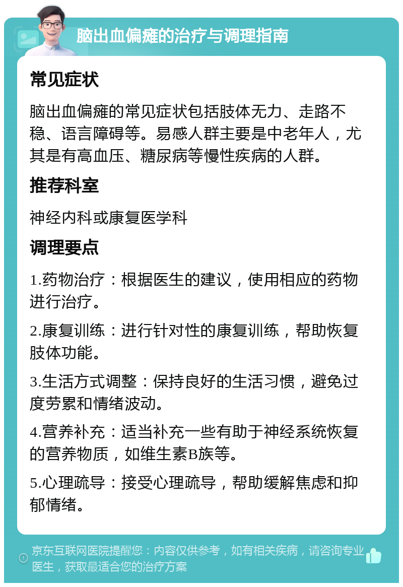 脑出血偏瘫的治疗与调理指南 常见症状 脑出血偏瘫的常见症状包括肢体无力、走路不稳、语言障碍等。易感人群主要是中老年人，尤其是有高血压、糖尿病等慢性疾病的人群。 推荐科室 神经内科或康复医学科 调理要点 1.药物治疗：根据医生的建议，使用相应的药物进行治疗。 2.康复训练：进行针对性的康复训练，帮助恢复肢体功能。 3.生活方式调整：保持良好的生活习惯，避免过度劳累和情绪波动。 4.营养补充：适当补充一些有助于神经系统恢复的营养物质，如维生素B族等。 5.心理疏导：接受心理疏导，帮助缓解焦虑和抑郁情绪。