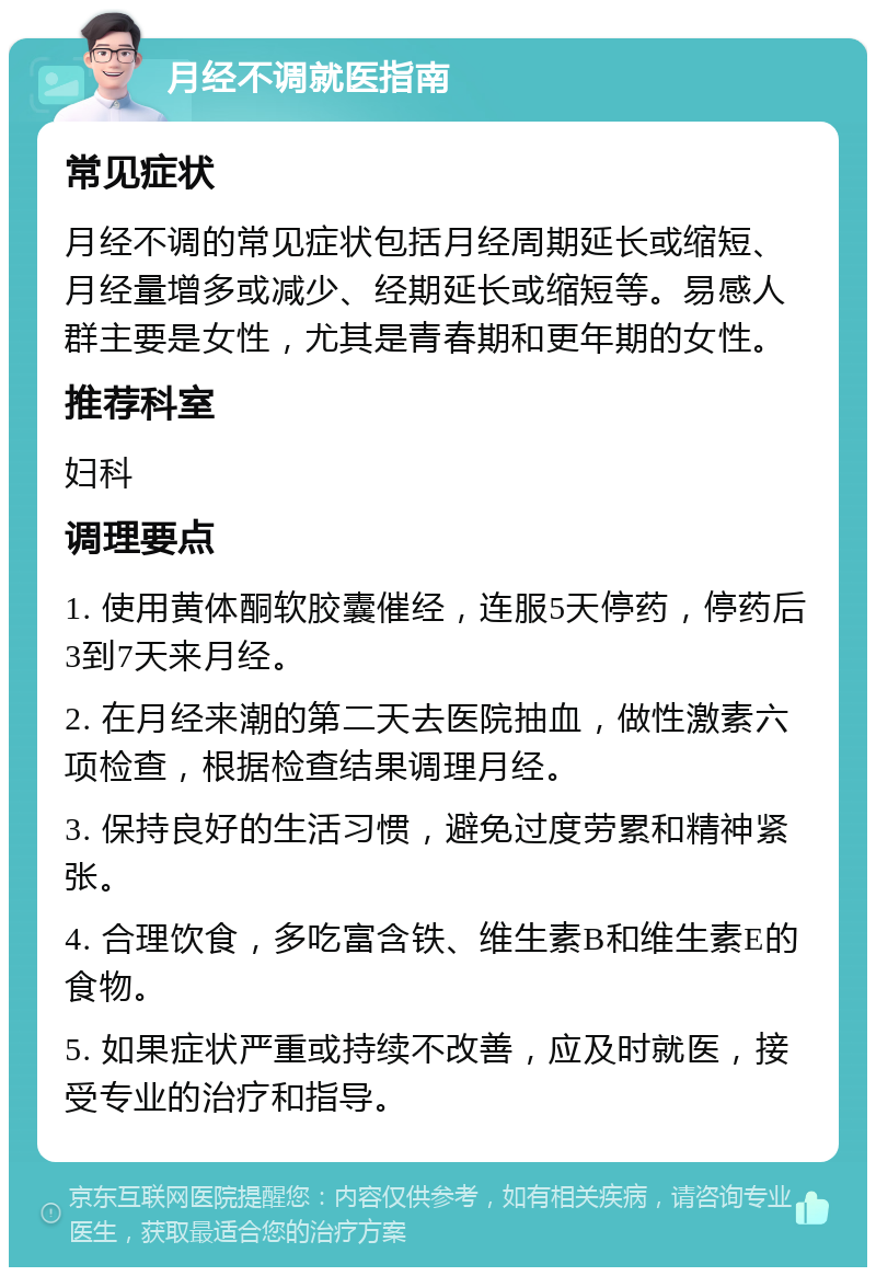 月经不调就医指南 常见症状 月经不调的常见症状包括月经周期延长或缩短、月经量增多或减少、经期延长或缩短等。易感人群主要是女性，尤其是青春期和更年期的女性。 推荐科室 妇科 调理要点 1. 使用黄体酮软胶囊催经，连服5天停药，停药后3到7天来月经。 2. 在月经来潮的第二天去医院抽血，做性激素六项检查，根据检查结果调理月经。 3. 保持良好的生活习惯，避免过度劳累和精神紧张。 4. 合理饮食，多吃富含铁、维生素B和维生素E的食物。 5. 如果症状严重或持续不改善，应及时就医，接受专业的治疗和指导。