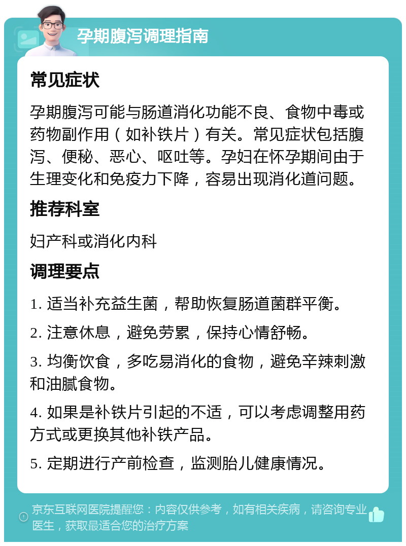 孕期腹泻调理指南 常见症状 孕期腹泻可能与肠道消化功能不良、食物中毒或药物副作用（如补铁片）有关。常见症状包括腹泻、便秘、恶心、呕吐等。孕妇在怀孕期间由于生理变化和免疫力下降，容易出现消化道问题。 推荐科室 妇产科或消化内科 调理要点 1. 适当补充益生菌，帮助恢复肠道菌群平衡。 2. 注意休息，避免劳累，保持心情舒畅。 3. 均衡饮食，多吃易消化的食物，避免辛辣刺激和油腻食物。 4. 如果是补铁片引起的不适，可以考虑调整用药方式或更换其他补铁产品。 5. 定期进行产前检查，监测胎儿健康情况。