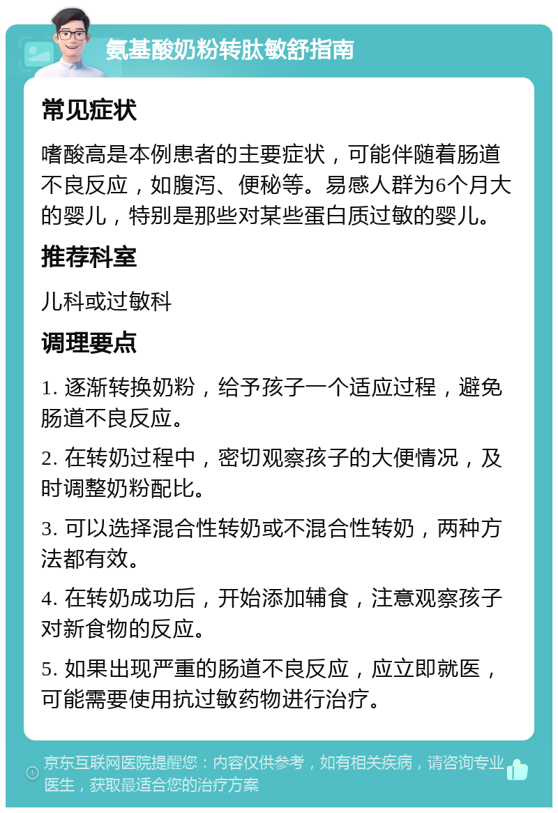 氨基酸奶粉转肽敏舒指南 常见症状 嗜酸高是本例患者的主要症状，可能伴随着肠道不良反应，如腹泻、便秘等。易感人群为6个月大的婴儿，特别是那些对某些蛋白质过敏的婴儿。 推荐科室 儿科或过敏科 调理要点 1. 逐渐转换奶粉，给予孩子一个适应过程，避免肠道不良反应。 2. 在转奶过程中，密切观察孩子的大便情况，及时调整奶粉配比。 3. 可以选择混合性转奶或不混合性转奶，两种方法都有效。 4. 在转奶成功后，开始添加辅食，注意观察孩子对新食物的反应。 5. 如果出现严重的肠道不良反应，应立即就医，可能需要使用抗过敏药物进行治疗。