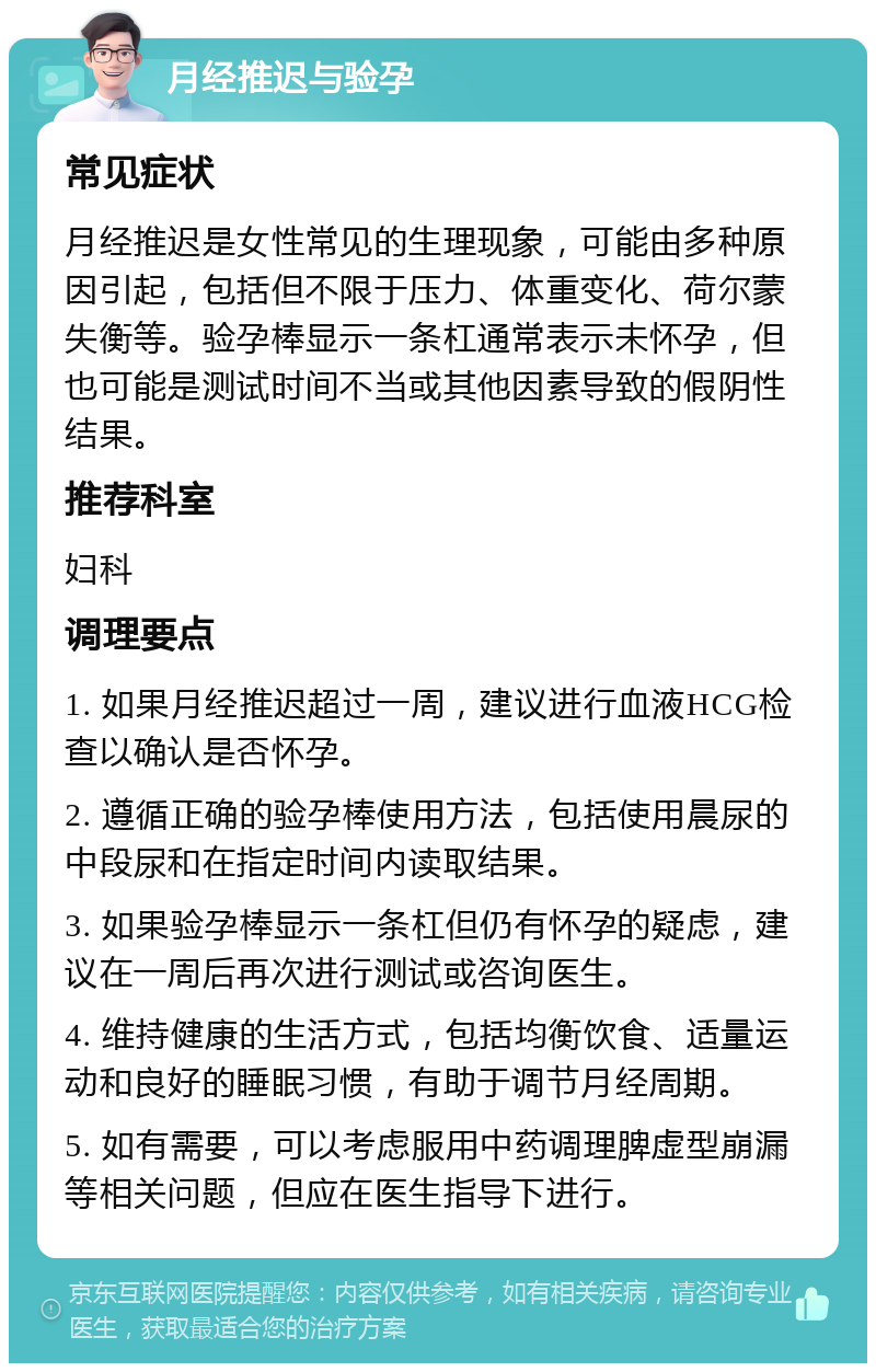 月经推迟与验孕 常见症状 月经推迟是女性常见的生理现象，可能由多种原因引起，包括但不限于压力、体重变化、荷尔蒙失衡等。验孕棒显示一条杠通常表示未怀孕，但也可能是测试时间不当或其他因素导致的假阴性结果。 推荐科室 妇科 调理要点 1. 如果月经推迟超过一周，建议进行血液HCG检查以确认是否怀孕。 2. 遵循正确的验孕棒使用方法，包括使用晨尿的中段尿和在指定时间内读取结果。 3. 如果验孕棒显示一条杠但仍有怀孕的疑虑，建议在一周后再次进行测试或咨询医生。 4. 维持健康的生活方式，包括均衡饮食、适量运动和良好的睡眠习惯，有助于调节月经周期。 5. 如有需要，可以考虑服用中药调理脾虚型崩漏等相关问题，但应在医生指导下进行。