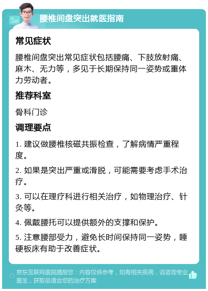 腰椎间盘突出就医指南 常见症状 腰椎间盘突出常见症状包括腰痛、下肢放射痛、麻木、无力等，多见于长期保持同一姿势或重体力劳动者。 推荐科室 骨科门诊 调理要点 1. 建议做腰椎核磁共振检查，了解病情严重程度。 2. 如果是突出严重或滑脱，可能需要考虑手术治疗。 3. 可以在理疗科进行相关治疗，如物理治疗、针灸等。 4. 佩戴腰托可以提供额外的支撑和保护。 5. 注意腰部受力，避免长时间保持同一姿势，睡硬板床有助于改善症状。