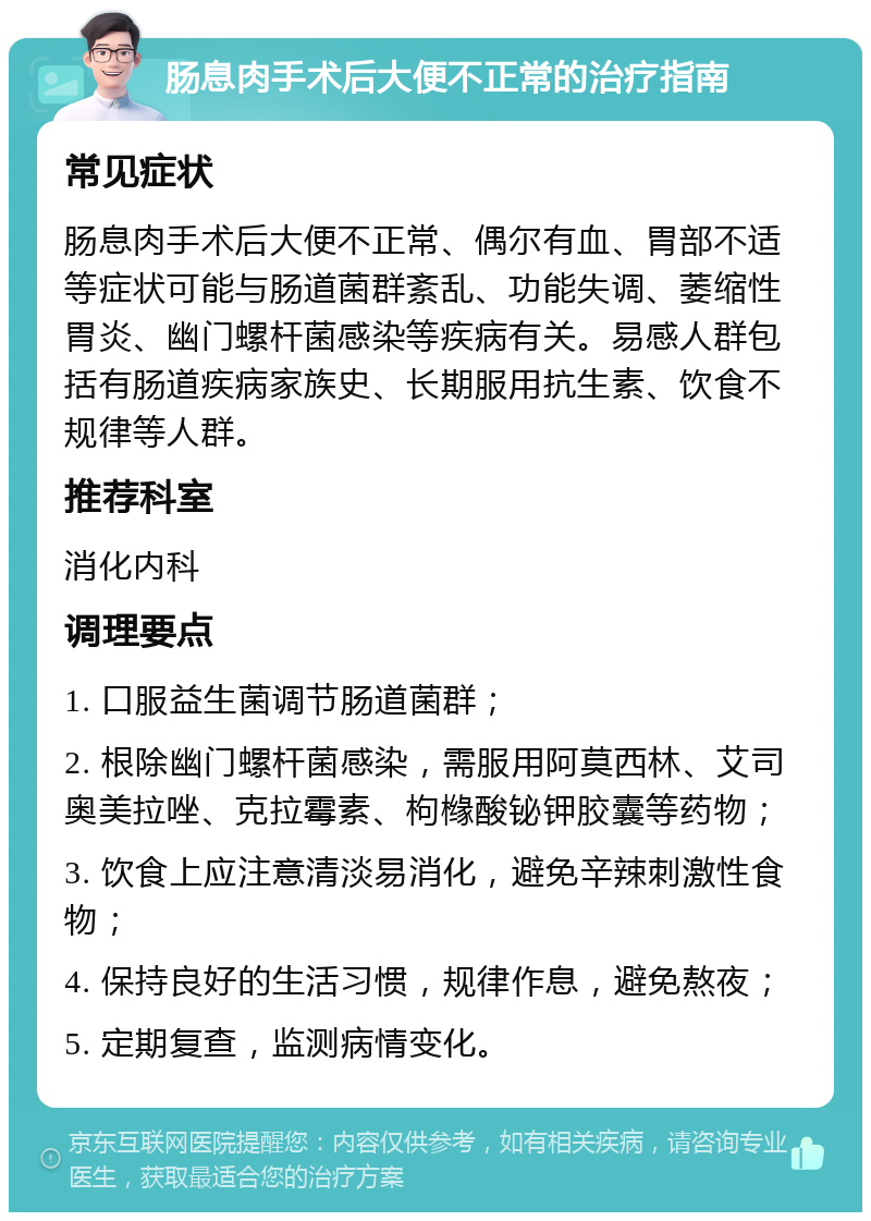 肠息肉手术后大便不正常的治疗指南 常见症状 肠息肉手术后大便不正常、偶尔有血、胃部不适等症状可能与肠道菌群紊乱、功能失调、萎缩性胃炎、幽门螺杆菌感染等疾病有关。易感人群包括有肠道疾病家族史、长期服用抗生素、饮食不规律等人群。 推荐科室 消化内科 调理要点 1. 口服益生菌调节肠道菌群； 2. 根除幽门螺杆菌感染，需服用阿莫西林、艾司奥美拉唑、克拉霉素、枸橼酸铋钾胶囊等药物； 3. 饮食上应注意清淡易消化，避免辛辣刺激性食物； 4. 保持良好的生活习惯，规律作息，避免熬夜； 5. 定期复查，监测病情变化。