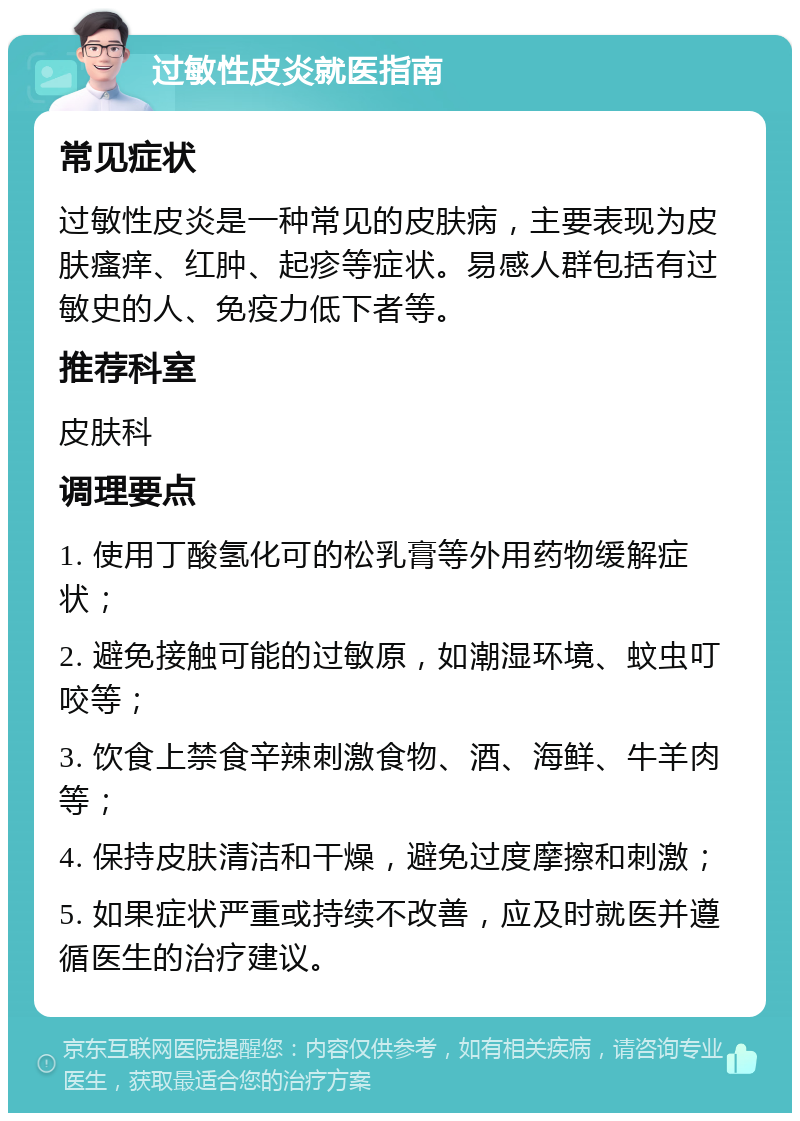 过敏性皮炎就医指南 常见症状 过敏性皮炎是一种常见的皮肤病，主要表现为皮肤瘙痒、红肿、起疹等症状。易感人群包括有过敏史的人、免疫力低下者等。 推荐科室 皮肤科 调理要点 1. 使用丁酸氢化可的松乳膏等外用药物缓解症状； 2. 避免接触可能的过敏原，如潮湿环境、蚊虫叮咬等； 3. 饮食上禁食辛辣刺激食物、酒、海鲜、牛羊肉等； 4. 保持皮肤清洁和干燥，避免过度摩擦和刺激； 5. 如果症状严重或持续不改善，应及时就医并遵循医生的治疗建议。