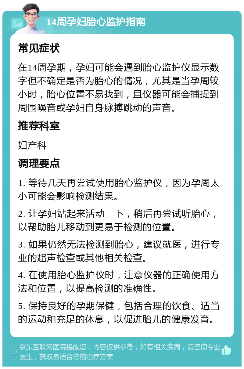 14周孕妇胎心监护指南 常见症状 在14周孕期，孕妇可能会遇到胎心监护仪显示数字但不确定是否为胎心的情况，尤其是当孕周较小时，胎心位置不易找到，且仪器可能会捕捉到周围噪音或孕妇自身脉搏跳动的声音。 推荐科室 妇产科 调理要点 1. 等待几天再尝试使用胎心监护仪，因为孕周太小可能会影响检测结果。 2. 让孕妇站起来活动一下，稍后再尝试听胎心，以帮助胎儿移动到更易于检测的位置。 3. 如果仍然无法检测到胎心，建议就医，进行专业的超声检查或其他相关检查。 4. 在使用胎心监护仪时，注意仪器的正确使用方法和位置，以提高检测的准确性。 5. 保持良好的孕期保健，包括合理的饮食、适当的运动和充足的休息，以促进胎儿的健康发育。