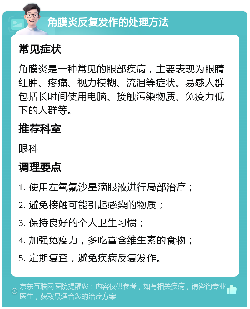 角膜炎反复发作的处理方法 常见症状 角膜炎是一种常见的眼部疾病，主要表现为眼睛红肿、疼痛、视力模糊、流泪等症状。易感人群包括长时间使用电脑、接触污染物质、免疫力低下的人群等。 推荐科室 眼科 调理要点 1. 使用左氧氟沙星滴眼液进行局部治疗； 2. 避免接触可能引起感染的物质； 3. 保持良好的个人卫生习惯； 4. 加强免疫力，多吃富含维生素的食物； 5. 定期复查，避免疾病反复发作。