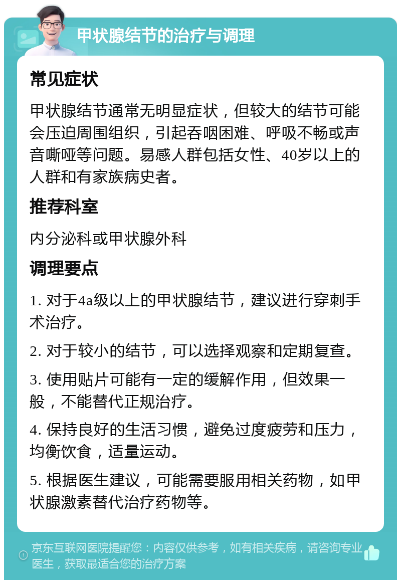 甲状腺结节的治疗与调理 常见症状 甲状腺结节通常无明显症状，但较大的结节可能会压迫周围组织，引起吞咽困难、呼吸不畅或声音嘶哑等问题。易感人群包括女性、40岁以上的人群和有家族病史者。 推荐科室 内分泌科或甲状腺外科 调理要点 1. 对于4a级以上的甲状腺结节，建议进行穿刺手术治疗。 2. 对于较小的结节，可以选择观察和定期复查。 3. 使用贴片可能有一定的缓解作用，但效果一般，不能替代正规治疗。 4. 保持良好的生活习惯，避免过度疲劳和压力，均衡饮食，适量运动。 5. 根据医生建议，可能需要服用相关药物，如甲状腺激素替代治疗药物等。