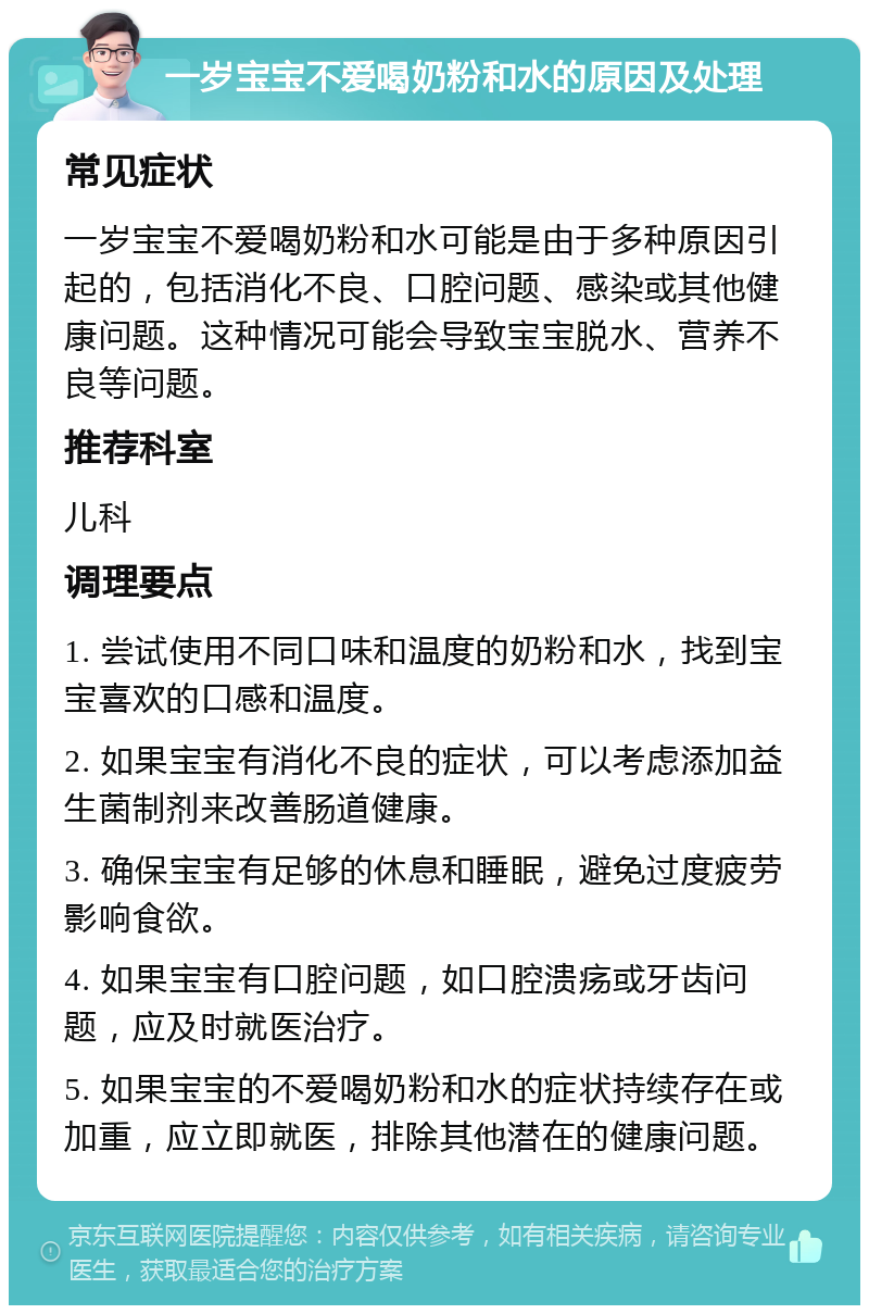 一岁宝宝不爱喝奶粉和水的原因及处理 常见症状 一岁宝宝不爱喝奶粉和水可能是由于多种原因引起的，包括消化不良、口腔问题、感染或其他健康问题。这种情况可能会导致宝宝脱水、营养不良等问题。 推荐科室 儿科 调理要点 1. 尝试使用不同口味和温度的奶粉和水，找到宝宝喜欢的口感和温度。 2. 如果宝宝有消化不良的症状，可以考虑添加益生菌制剂来改善肠道健康。 3. 确保宝宝有足够的休息和睡眠，避免过度疲劳影响食欲。 4. 如果宝宝有口腔问题，如口腔溃疡或牙齿问题，应及时就医治疗。 5. 如果宝宝的不爱喝奶粉和水的症状持续存在或加重，应立即就医，排除其他潜在的健康问题。