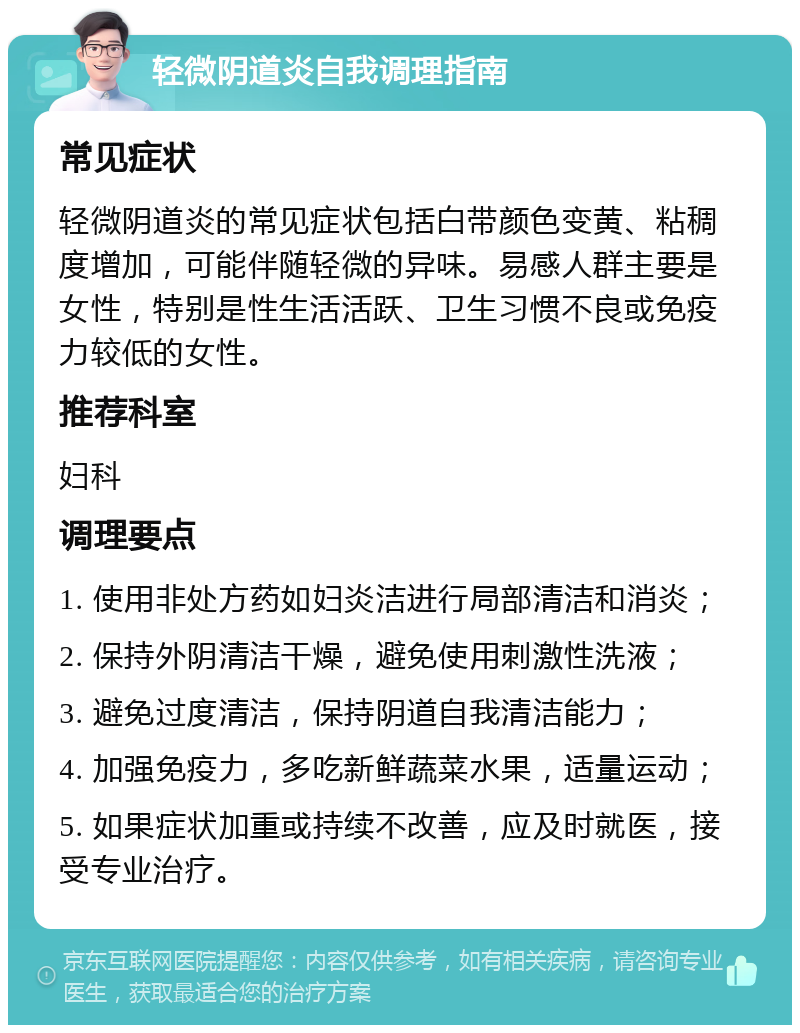 轻微阴道炎自我调理指南 常见症状 轻微阴道炎的常见症状包括白带颜色变黄、粘稠度增加，可能伴随轻微的异味。易感人群主要是女性，特别是性生活活跃、卫生习惯不良或免疫力较低的女性。 推荐科室 妇科 调理要点 1. 使用非处方药如妇炎洁进行局部清洁和消炎； 2. 保持外阴清洁干燥，避免使用刺激性洗液； 3. 避免过度清洁，保持阴道自我清洁能力； 4. 加强免疫力，多吃新鲜蔬菜水果，适量运动； 5. 如果症状加重或持续不改善，应及时就医，接受专业治疗。