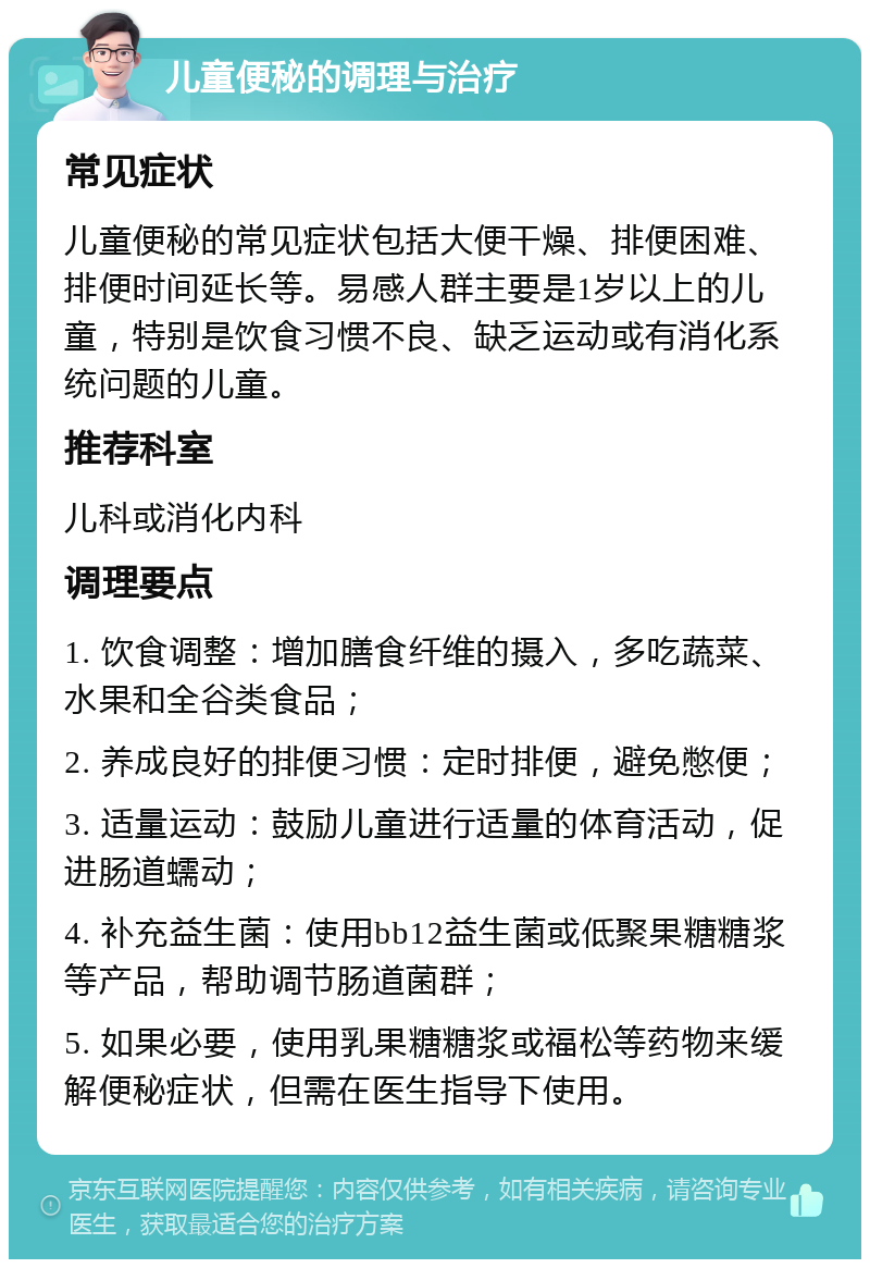 儿童便秘的调理与治疗 常见症状 儿童便秘的常见症状包括大便干燥、排便困难、排便时间延长等。易感人群主要是1岁以上的儿童，特别是饮食习惯不良、缺乏运动或有消化系统问题的儿童。 推荐科室 儿科或消化内科 调理要点 1. 饮食调整：增加膳食纤维的摄入，多吃蔬菜、水果和全谷类食品； 2. 养成良好的排便习惯：定时排便，避免憋便； 3. 适量运动：鼓励儿童进行适量的体育活动，促进肠道蠕动； 4. 补充益生菌：使用bb12益生菌或低聚果糖糖浆等产品，帮助调节肠道菌群； 5. 如果必要，使用乳果糖糖浆或福松等药物来缓解便秘症状，但需在医生指导下使用。