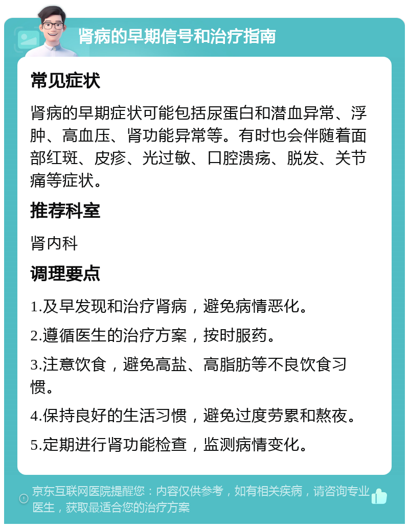 肾病的早期信号和治疗指南 常见症状 肾病的早期症状可能包括尿蛋白和潜血异常、浮肿、高血压、肾功能异常等。有时也会伴随着面部红斑、皮疹、光过敏、口腔溃疡、脱发、关节痛等症状。 推荐科室 肾内科 调理要点 1.及早发现和治疗肾病，避免病情恶化。 2.遵循医生的治疗方案，按时服药。 3.注意饮食，避免高盐、高脂肪等不良饮食习惯。 4.保持良好的生活习惯，避免过度劳累和熬夜。 5.定期进行肾功能检查，监测病情变化。