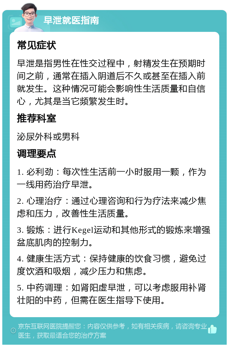 早泄就医指南 常见症状 早泄是指男性在性交过程中，射精发生在预期时间之前，通常在插入阴道后不久或甚至在插入前就发生。这种情况可能会影响性生活质量和自信心，尤其是当它频繁发生时。 推荐科室 泌尿外科或男科 调理要点 1. 必利劲：每次性生活前一小时服用一颗，作为一线用药治疗早泄。 2. 心理治疗：通过心理咨询和行为疗法来减少焦虑和压力，改善性生活质量。 3. 锻炼：进行Kegel运动和其他形式的锻炼来增强盆底肌肉的控制力。 4. 健康生活方式：保持健康的饮食习惯，避免过度饮酒和吸烟，减少压力和焦虑。 5. 中药调理：如肾阳虚早泄，可以考虑服用补肾壮阳的中药，但需在医生指导下使用。