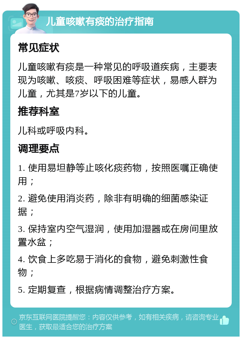 儿童咳嗽有痰的治疗指南 常见症状 儿童咳嗽有痰是一种常见的呼吸道疾病，主要表现为咳嗽、咳痰、呼吸困难等症状，易感人群为儿童，尤其是7岁以下的儿童。 推荐科室 儿科或呼吸内科。 调理要点 1. 使用易坦静等止咳化痰药物，按照医嘱正确使用； 2. 避免使用消炎药，除非有明确的细菌感染证据； 3. 保持室内空气湿润，使用加湿器或在房间里放置水盆； 4. 饮食上多吃易于消化的食物，避免刺激性食物； 5. 定期复查，根据病情调整治疗方案。