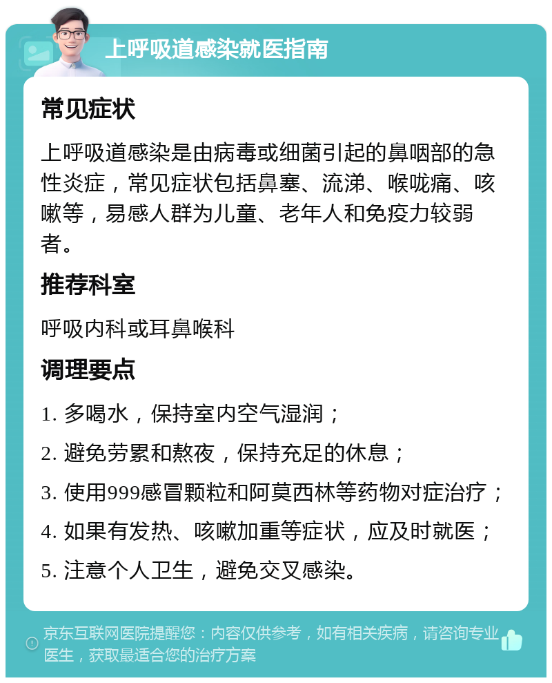 上呼吸道感染就医指南 常见症状 上呼吸道感染是由病毒或细菌引起的鼻咽部的急性炎症，常见症状包括鼻塞、流涕、喉咙痛、咳嗽等，易感人群为儿童、老年人和免疫力较弱者。 推荐科室 呼吸内科或耳鼻喉科 调理要点 1. 多喝水，保持室内空气湿润； 2. 避免劳累和熬夜，保持充足的休息； 3. 使用999感冒颗粒和阿莫西林等药物对症治疗； 4. 如果有发热、咳嗽加重等症状，应及时就医； 5. 注意个人卫生，避免交叉感染。