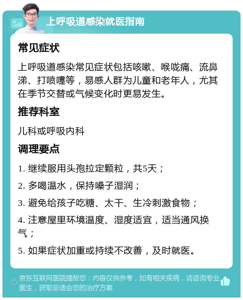 上呼吸道感染就医指南 常见症状 上呼吸道感染常见症状包括咳嗽、喉咙痛、流鼻涕、打喷嚏等，易感人群为儿童和老年人，尤其在季节交替或气候变化时更易发生。 推荐科室 儿科或呼吸内科 调理要点 1. 继续服用头孢拉定颗粒，共5天； 2. 多喝温水，保持嗓子湿润； 3. 避免给孩子吃糖、太干、生冷刺激食物； 4. 注意屋里环境温度、湿度适宜，适当通风换气； 5. 如果症状加重或持续不改善，及时就医。