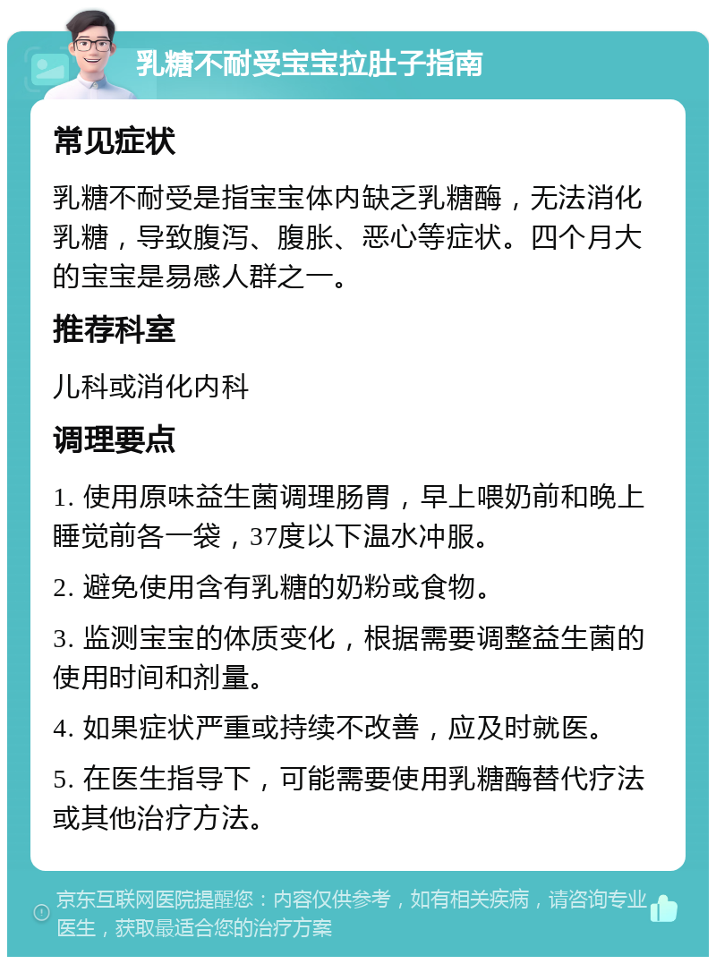 乳糖不耐受宝宝拉肚子指南 常见症状 乳糖不耐受是指宝宝体内缺乏乳糖酶，无法消化乳糖，导致腹泻、腹胀、恶心等症状。四个月大的宝宝是易感人群之一。 推荐科室 儿科或消化内科 调理要点 1. 使用原味益生菌调理肠胃，早上喂奶前和晚上睡觉前各一袋，37度以下温水冲服。 2. 避免使用含有乳糖的奶粉或食物。 3. 监测宝宝的体质变化，根据需要调整益生菌的使用时间和剂量。 4. 如果症状严重或持续不改善，应及时就医。 5. 在医生指导下，可能需要使用乳糖酶替代疗法或其他治疗方法。