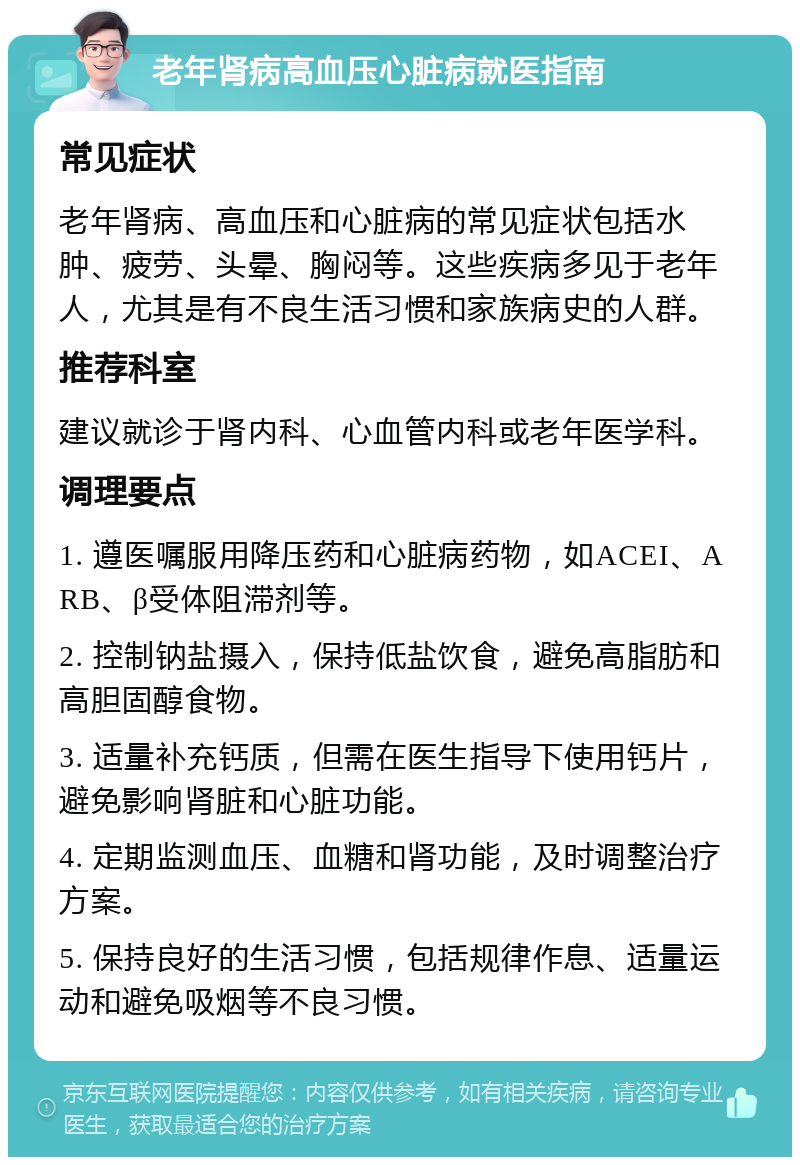 老年肾病高血压心脏病就医指南 常见症状 老年肾病、高血压和心脏病的常见症状包括水肿、疲劳、头晕、胸闷等。这些疾病多见于老年人，尤其是有不良生活习惯和家族病史的人群。 推荐科室 建议就诊于肾内科、心血管内科或老年医学科。 调理要点 1. 遵医嘱服用降压药和心脏病药物，如ACEI、ARB、β受体阻滞剂等。 2. 控制钠盐摄入，保持低盐饮食，避免高脂肪和高胆固醇食物。 3. 适量补充钙质，但需在医生指导下使用钙片，避免影响肾脏和心脏功能。 4. 定期监测血压、血糖和肾功能，及时调整治疗方案。 5. 保持良好的生活习惯，包括规律作息、适量运动和避免吸烟等不良习惯。