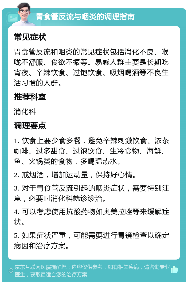 胃食管反流与咽炎的调理指南 常见症状 胃食管反流和咽炎的常见症状包括消化不良、喉咙不舒服、食欲不振等。易感人群主要是长期吃宵夜、辛辣饮食、过饱饮食、吸烟喝酒等不良生活习惯的人群。 推荐科室 消化科 调理要点 1. 饮食上要少食多餐，避免辛辣刺激饮食、浓茶咖啡、过多甜食、过饱饮食、生冷食物、海鲜、鱼、火锅类的食物，多喝温热水。 2. 戒烟酒，增加运动量，保持好心情。 3. 对于胃食管反流引起的咽炎症状，需要特别注意，必要时消化科就诊诊治。 4. 可以考虑使用抗酸药物如奥美拉唑等来缓解症状。 5. 如果症状严重，可能需要进行胃镜检查以确定病因和治疗方案。