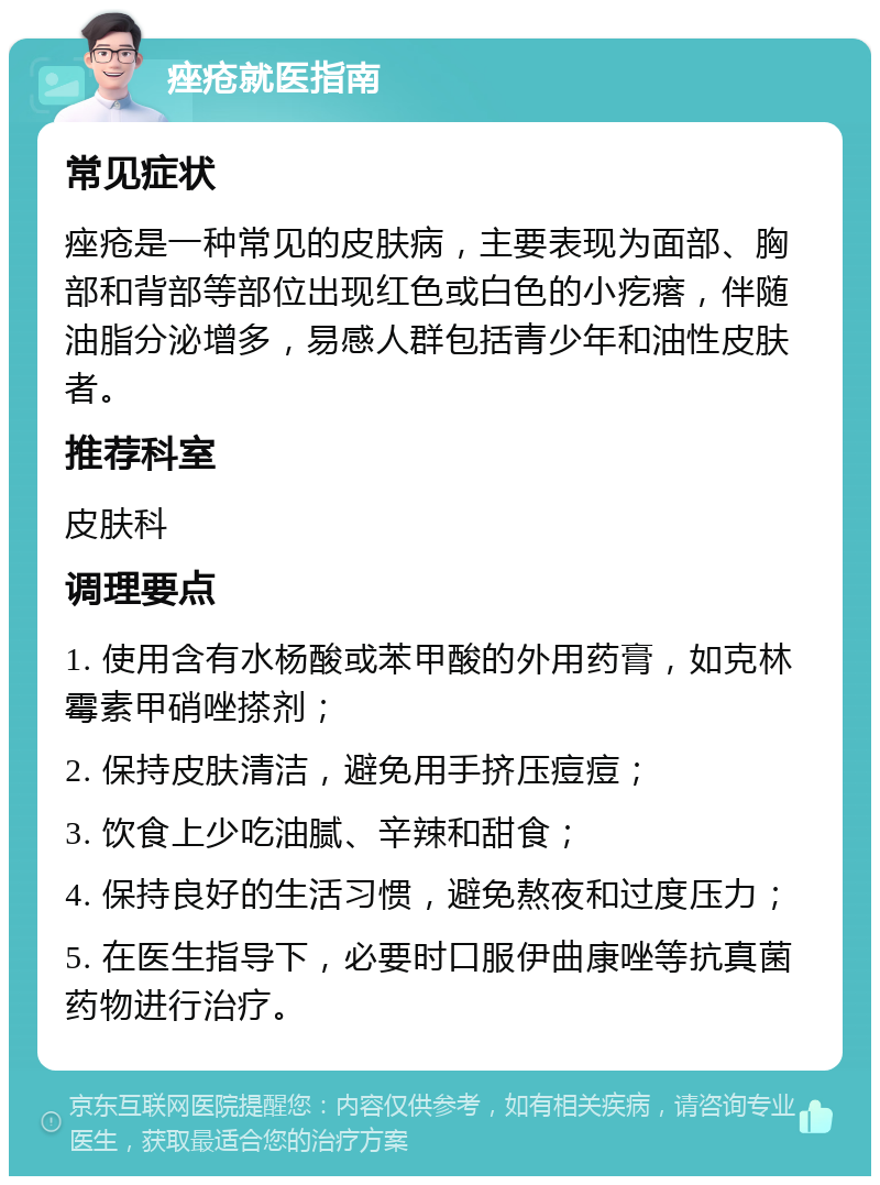 痤疮就医指南 常见症状 痤疮是一种常见的皮肤病，主要表现为面部、胸部和背部等部位出现红色或白色的小疙瘩，伴随油脂分泌增多，易感人群包括青少年和油性皮肤者。 推荐科室 皮肤科 调理要点 1. 使用含有水杨酸或苯甲酸的外用药膏，如克林霉素甲硝唑搽剂； 2. 保持皮肤清洁，避免用手挤压痘痘； 3. 饮食上少吃油腻、辛辣和甜食； 4. 保持良好的生活习惯，避免熬夜和过度压力； 5. 在医生指导下，必要时口服伊曲康唑等抗真菌药物进行治疗。