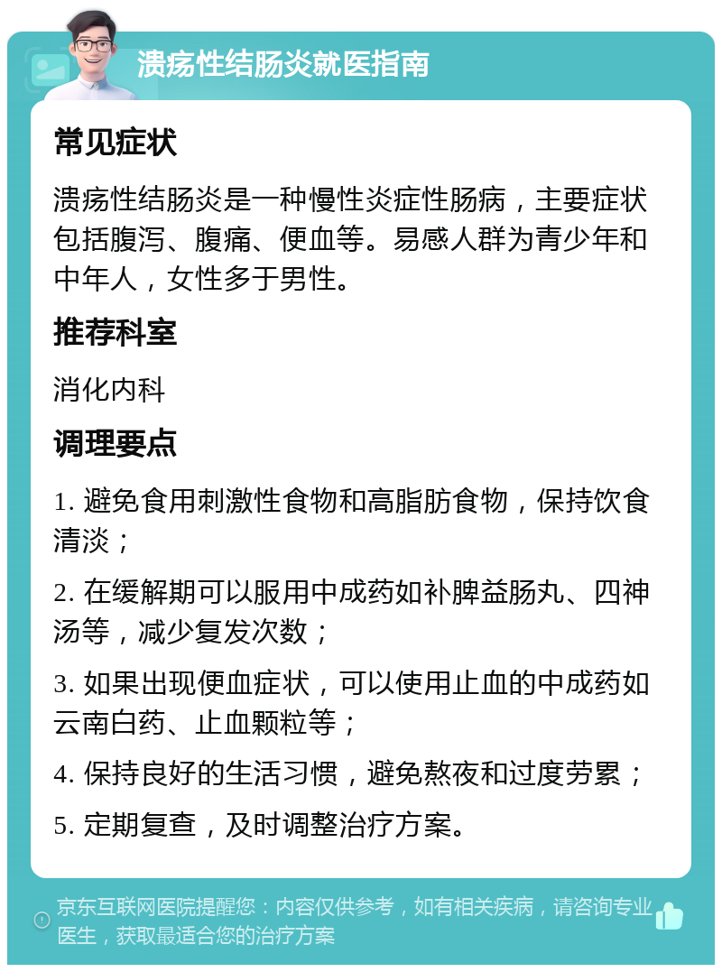 溃疡性结肠炎就医指南 常见症状 溃疡性结肠炎是一种慢性炎症性肠病，主要症状包括腹泻、腹痛、便血等。易感人群为青少年和中年人，女性多于男性。 推荐科室 消化内科 调理要点 1. 避免食用刺激性食物和高脂肪食物，保持饮食清淡； 2. 在缓解期可以服用中成药如补脾益肠丸、四神汤等，减少复发次数； 3. 如果出现便血症状，可以使用止血的中成药如云南白药、止血颗粒等； 4. 保持良好的生活习惯，避免熬夜和过度劳累； 5. 定期复查，及时调整治疗方案。