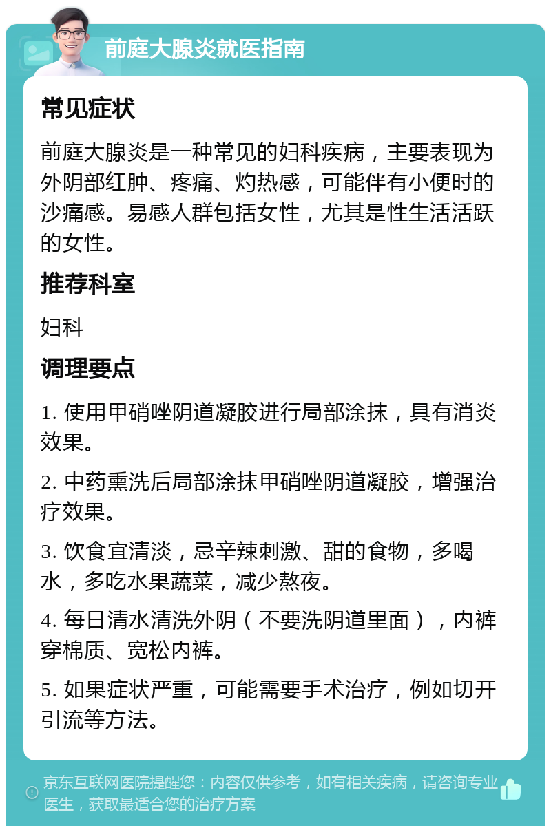 前庭大腺炎就医指南 常见症状 前庭大腺炎是一种常见的妇科疾病，主要表现为外阴部红肿、疼痛、灼热感，可能伴有小便时的沙痛感。易感人群包括女性，尤其是性生活活跃的女性。 推荐科室 妇科 调理要点 1. 使用甲硝唑阴道凝胶进行局部涂抹，具有消炎效果。 2. 中药熏洗后局部涂抹甲硝唑阴道凝胶，增强治疗效果。 3. 饮食宜清淡，忌辛辣刺激、甜的食物，多喝水，多吃水果蔬菜，减少熬夜。 4. 每日清水清洗外阴（不要洗阴道里面），内裤穿棉质、宽松内裤。 5. 如果症状严重，可能需要手术治疗，例如切开引流等方法。