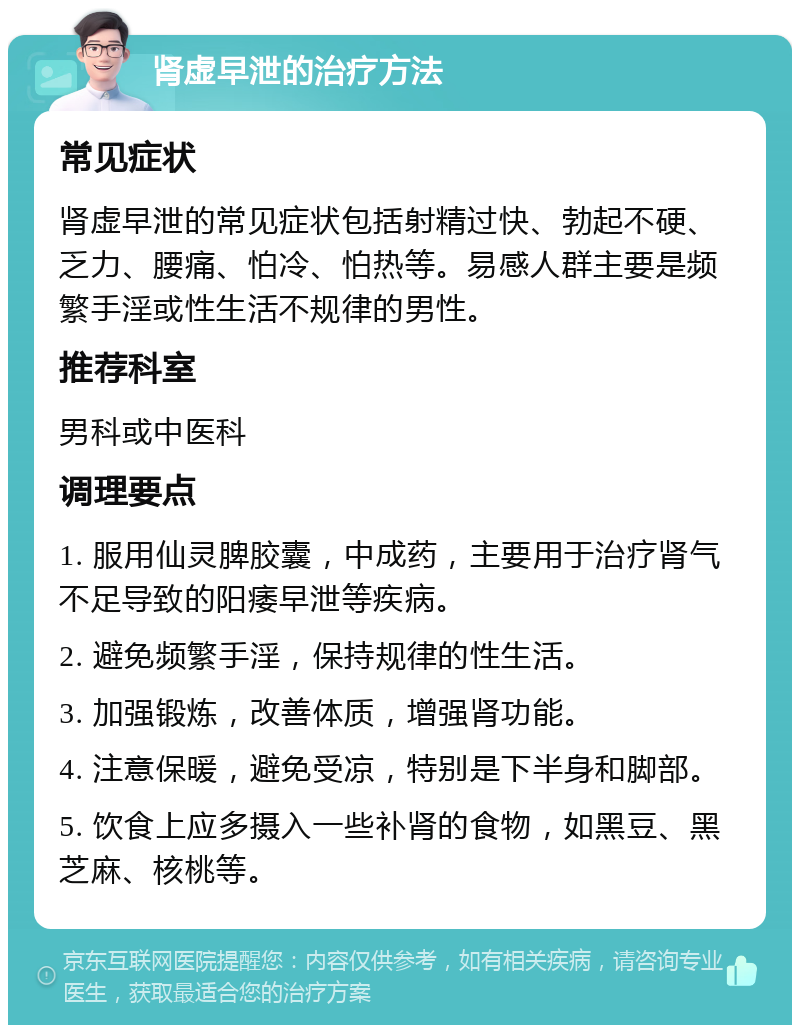 肾虚早泄的治疗方法 常见症状 肾虚早泄的常见症状包括射精过快、勃起不硬、乏力、腰痛、怕冷、怕热等。易感人群主要是频繁手淫或性生活不规律的男性。 推荐科室 男科或中医科 调理要点 1. 服用仙灵脾胶囊，中成药，主要用于治疗肾气不足导致的阳痿早泄等疾病。 2. 避免频繁手淫，保持规律的性生活。 3. 加强锻炼，改善体质，增强肾功能。 4. 注意保暖，避免受凉，特别是下半身和脚部。 5. 饮食上应多摄入一些补肾的食物，如黑豆、黑芝麻、核桃等。