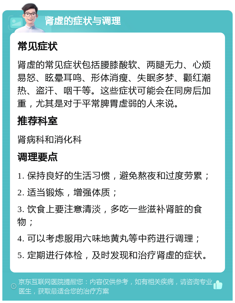 肾虚的症状与调理 常见症状 肾虚的常见症状包括腰膝酸软、两腿无力、心烦易怒、眩晕耳鸣、形体消瘦、失眠多梦、颧红潮热、盗汗、咽干等。这些症状可能会在同房后加重，尤其是对于平常脾胃虚弱的人来说。 推荐科室 肾病科和消化科 调理要点 1. 保持良好的生活习惯，避免熬夜和过度劳累； 2. 适当锻炼，增强体质； 3. 饮食上要注意清淡，多吃一些滋补肾脏的食物； 4. 可以考虑服用六味地黄丸等中药进行调理； 5. 定期进行体检，及时发现和治疗肾虚的症状。