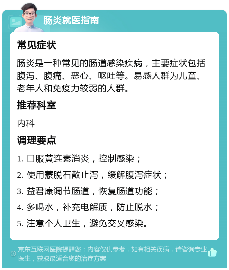 肠炎就医指南 常见症状 肠炎是一种常见的肠道感染疾病，主要症状包括腹泻、腹痛、恶心、呕吐等。易感人群为儿童、老年人和免疫力较弱的人群。 推荐科室 内科 调理要点 1. 口服黄连素消炎，控制感染； 2. 使用蒙脱石散止泻，缓解腹泻症状； 3. 益君康调节肠道，恢复肠道功能； 4. 多喝水，补充电解质，防止脱水； 5. 注意个人卫生，避免交叉感染。