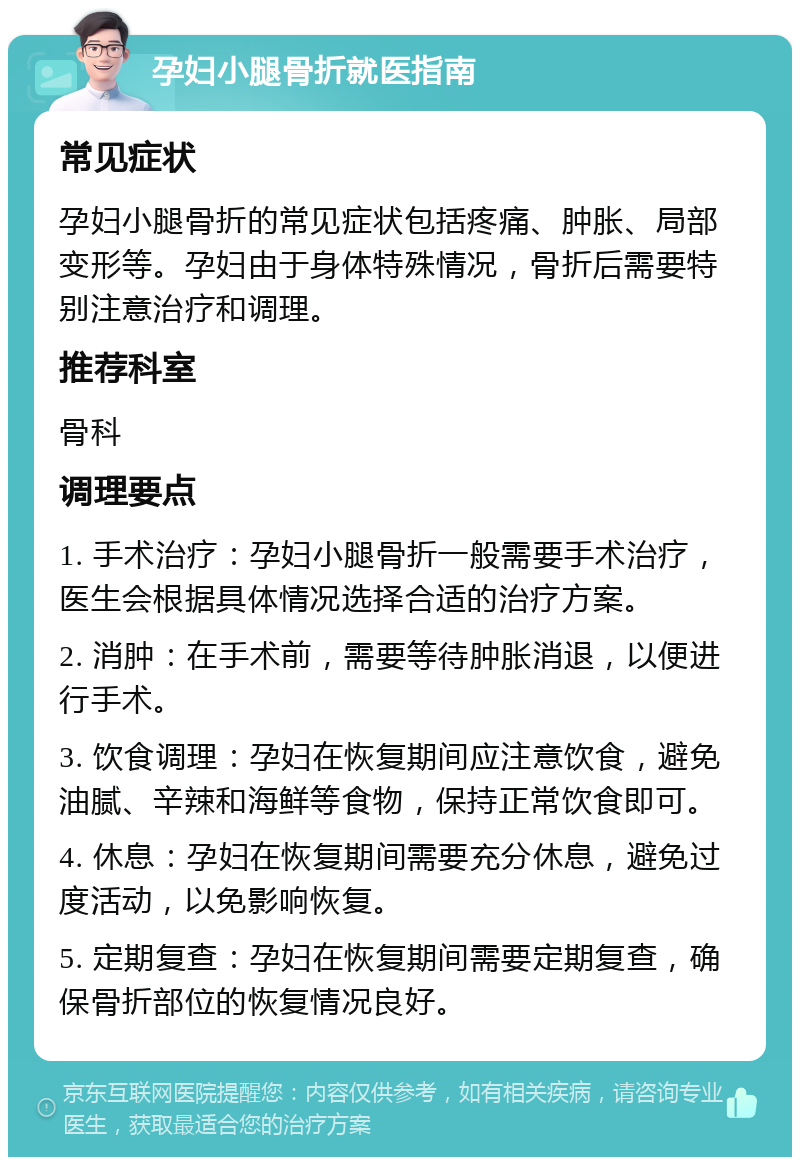 孕妇小腿骨折就医指南 常见症状 孕妇小腿骨折的常见症状包括疼痛、肿胀、局部变形等。孕妇由于身体特殊情况，骨折后需要特别注意治疗和调理。 推荐科室 骨科 调理要点 1. 手术治疗：孕妇小腿骨折一般需要手术治疗，医生会根据具体情况选择合适的治疗方案。 2. 消肿：在手术前，需要等待肿胀消退，以便进行手术。 3. 饮食调理：孕妇在恢复期间应注意饮食，避免油腻、辛辣和海鲜等食物，保持正常饮食即可。 4. 休息：孕妇在恢复期间需要充分休息，避免过度活动，以免影响恢复。 5. 定期复查：孕妇在恢复期间需要定期复查，确保骨折部位的恢复情况良好。