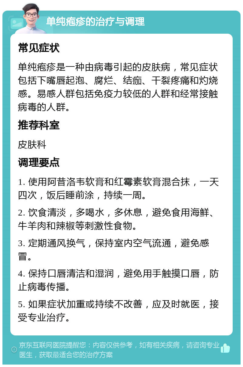 单纯疱疹的治疗与调理 常见症状 单纯疱疹是一种由病毒引起的皮肤病，常见症状包括下嘴唇起泡、腐烂、结痂、干裂疼痛和灼烧感。易感人群包括免疫力较低的人群和经常接触病毒的人群。 推荐科室 皮肤科 调理要点 1. 使用阿昔洛韦软膏和红霉素软膏混合抹，一天四次，饭后睡前涂，持续一周。 2. 饮食清淡，多喝水，多休息，避免食用海鲜、牛羊肉和辣椒等刺激性食物。 3. 定期通风换气，保持室内空气流通，避免感冒。 4. 保持口唇清洁和湿润，避免用手触摸口唇，防止病毒传播。 5. 如果症状加重或持续不改善，应及时就医，接受专业治疗。