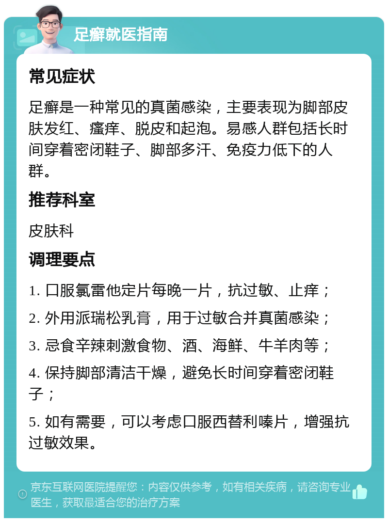 足癣就医指南 常见症状 足癣是一种常见的真菌感染，主要表现为脚部皮肤发红、瘙痒、脱皮和起泡。易感人群包括长时间穿着密闭鞋子、脚部多汗、免疫力低下的人群。 推荐科室 皮肤科 调理要点 1. 口服氯雷他定片每晚一片，抗过敏、止痒； 2. 外用派瑞松乳膏，用于过敏合并真菌感染； 3. 忌食辛辣刺激食物、酒、海鲜、牛羊肉等； 4. 保持脚部清洁干燥，避免长时间穿着密闭鞋子； 5. 如有需要，可以考虑口服西替利嗪片，增强抗过敏效果。