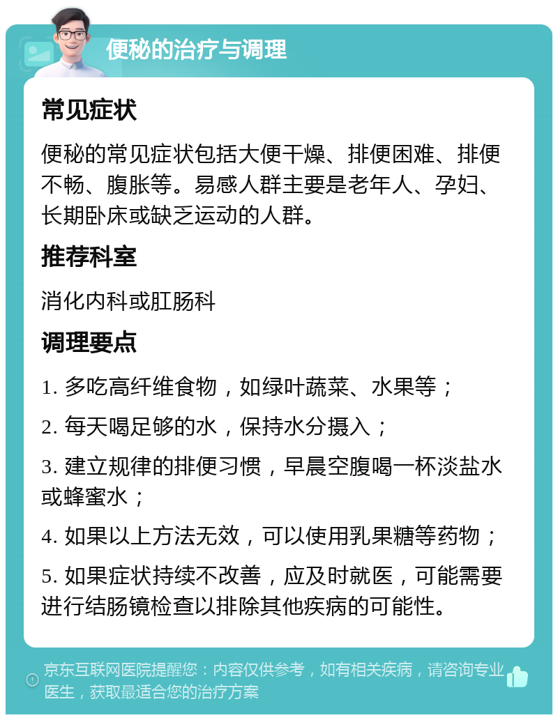 便秘的治疗与调理 常见症状 便秘的常见症状包括大便干燥、排便困难、排便不畅、腹胀等。易感人群主要是老年人、孕妇、长期卧床或缺乏运动的人群。 推荐科室 消化内科或肛肠科 调理要点 1. 多吃高纤维食物，如绿叶蔬菜、水果等； 2. 每天喝足够的水，保持水分摄入； 3. 建立规律的排便习惯，早晨空腹喝一杯淡盐水或蜂蜜水； 4. 如果以上方法无效，可以使用乳果糖等药物； 5. 如果症状持续不改善，应及时就医，可能需要进行结肠镜检查以排除其他疾病的可能性。