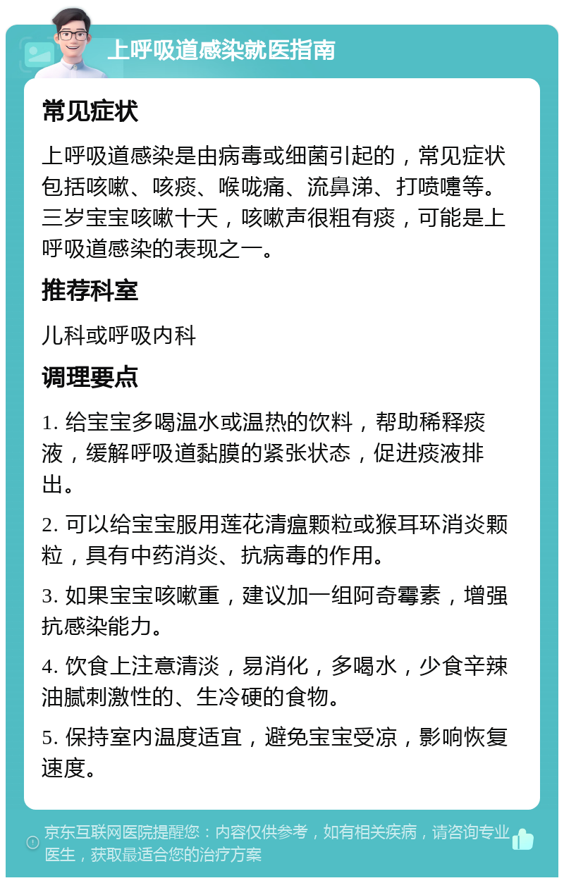 上呼吸道感染就医指南 常见症状 上呼吸道感染是由病毒或细菌引起的，常见症状包括咳嗽、咳痰、喉咙痛、流鼻涕、打喷嚏等。三岁宝宝咳嗽十天，咳嗽声很粗有痰，可能是上呼吸道感染的表现之一。 推荐科室 儿科或呼吸内科 调理要点 1. 给宝宝多喝温水或温热的饮料，帮助稀释痰液，缓解呼吸道黏膜的紧张状态，促进痰液排出。 2. 可以给宝宝服用莲花清瘟颗粒或猴耳环消炎颗粒，具有中药消炎、抗病毒的作用。 3. 如果宝宝咳嗽重，建议加一组阿奇霉素，增强抗感染能力。 4. 饮食上注意清淡，易消化，多喝水，少食辛辣油腻刺激性的、生冷硬的食物。 5. 保持室内温度适宜，避免宝宝受凉，影响恢复速度。