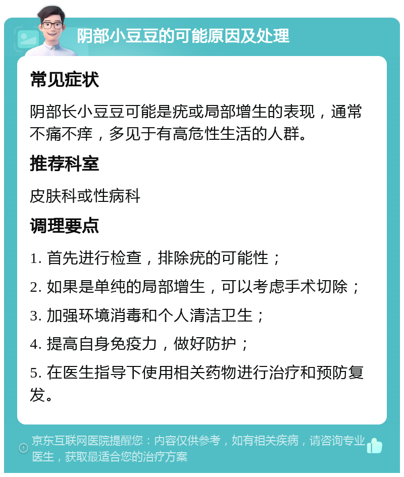 阴部小豆豆的可能原因及处理 常见症状 阴部长小豆豆可能是疣或局部增生的表现，通常不痛不痒，多见于有高危性生活的人群。 推荐科室 皮肤科或性病科 调理要点 1. 首先进行检查，排除疣的可能性； 2. 如果是单纯的局部增生，可以考虑手术切除； 3. 加强环境消毒和个人清洁卫生； 4. 提高自身免疫力，做好防护； 5. 在医生指导下使用相关药物进行治疗和预防复发。