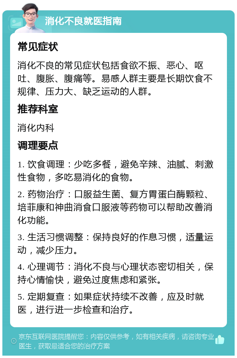 消化不良就医指南 常见症状 消化不良的常见症状包括食欲不振、恶心、呕吐、腹胀、腹痛等。易感人群主要是长期饮食不规律、压力大、缺乏运动的人群。 推荐科室 消化内科 调理要点 1. 饮食调理：少吃多餐，避免辛辣、油腻、刺激性食物，多吃易消化的食物。 2. 药物治疗：口服益生菌、复方胃蛋白酶颗粒、培菲康和神曲消食口服液等药物可以帮助改善消化功能。 3. 生活习惯调整：保持良好的作息习惯，适量运动，减少压力。 4. 心理调节：消化不良与心理状态密切相关，保持心情愉快，避免过度焦虑和紧张。 5. 定期复查：如果症状持续不改善，应及时就医，进行进一步检查和治疗。