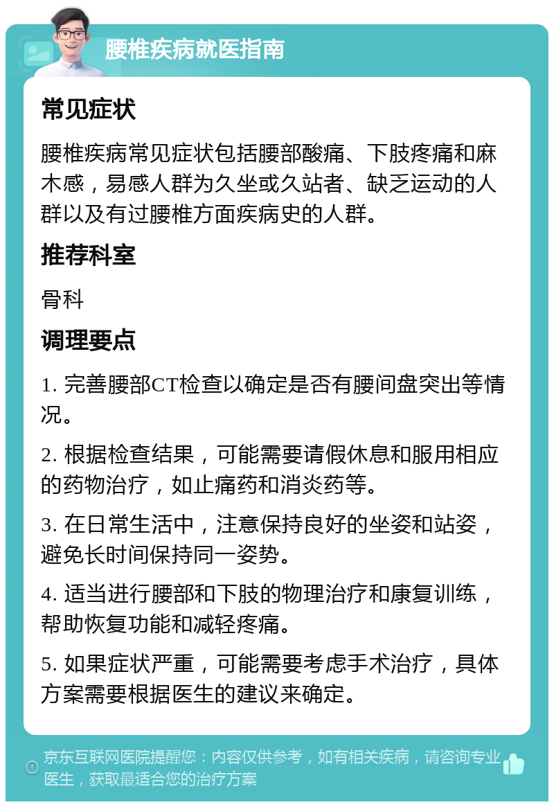 腰椎疾病就医指南 常见症状 腰椎疾病常见症状包括腰部酸痛、下肢疼痛和麻木感，易感人群为久坐或久站者、缺乏运动的人群以及有过腰椎方面疾病史的人群。 推荐科室 骨科 调理要点 1. 完善腰部CT检查以确定是否有腰间盘突出等情况。 2. 根据检查结果，可能需要请假休息和服用相应的药物治疗，如止痛药和消炎药等。 3. 在日常生活中，注意保持良好的坐姿和站姿，避免长时间保持同一姿势。 4. 适当进行腰部和下肢的物理治疗和康复训练，帮助恢复功能和减轻疼痛。 5. 如果症状严重，可能需要考虑手术治疗，具体方案需要根据医生的建议来确定。